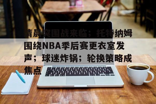 九游-关于清晨突围战来临；托特纳姆围绕NBA季后赛更衣室发声；球迷炸锅；轮换策略成焦点的信息
